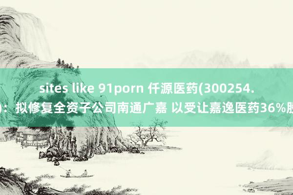 sites like 91porn 仟源医药(300254.SZ)：拟修复全资子公司南通广嘉 以受让嘉逸医药36%股权