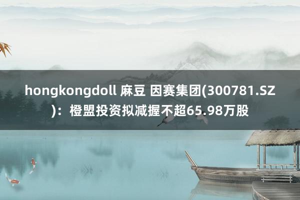 hongkongdoll 麻豆 因赛集团(300781.SZ)：橙盟投资拟减握不超65.98万股