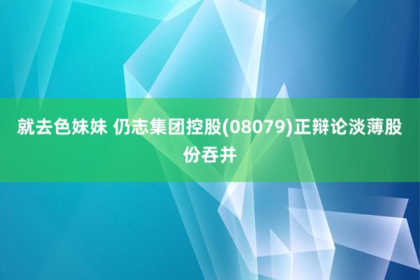 就去色妹妹 仍志集团控股(08079)正辩论淡薄股份吞并