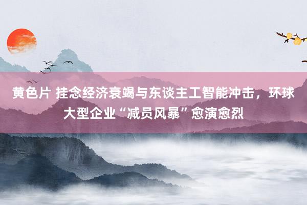 黄色片 挂念经济衰竭与东谈主工智能冲击，环球大型企业“减员风暴”愈演愈烈