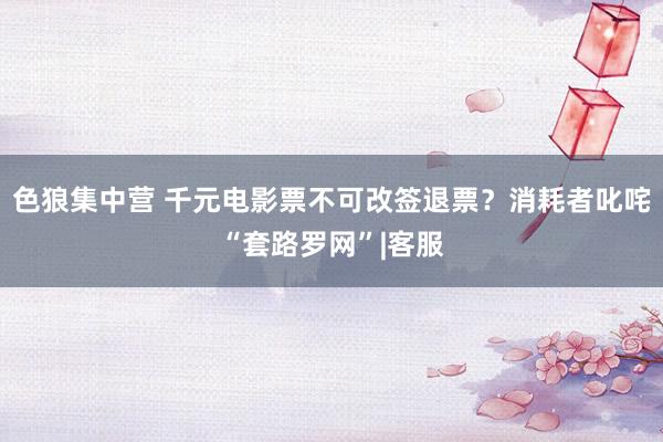 色狼集中营 千元电影票不可改签退票？消耗者叱咤“套路罗网”|客服