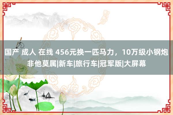 国产 成人 在线 456元换一匹马力，10万级小钢炮非他莫属|新车|旅行车|冠军版|大屏幕