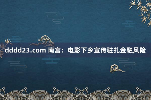 dddd23.com 南宫：电影下乡宣传驻扎金融风险