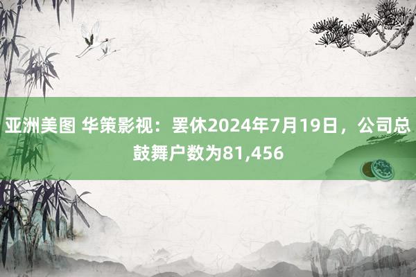 亚洲美图 华策影视：罢休2024年7月19日，公司总鼓舞户数为81,456