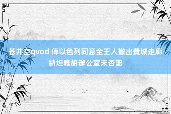 苍井空qvod 傳以色列同意全王人撤出費城走廊　納坦雅胡辦公室未否認