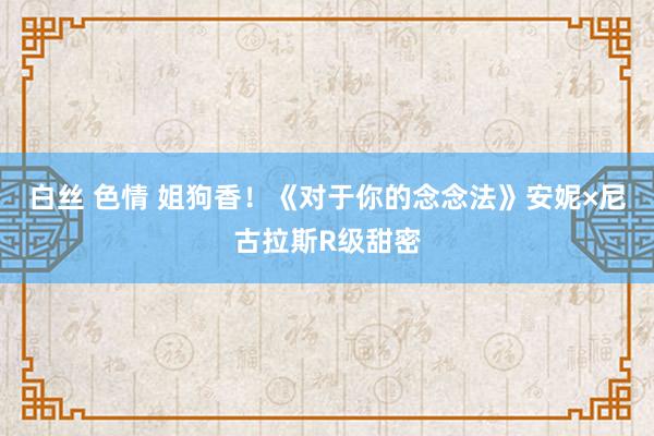 白丝 色情 姐狗香！《对于你的念念法》安妮×尼古拉斯R级甜密