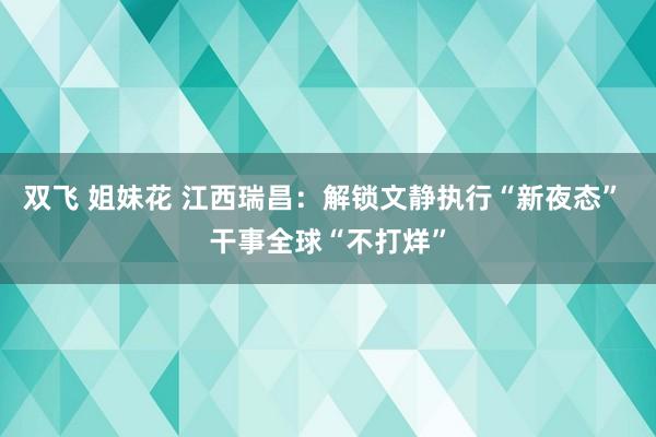 双飞 姐妹花 江西瑞昌：解锁文静执行“新夜态” 干事全球“不打烊”