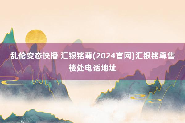 乱伦变态快播 汇银铭尊(2024官网)汇银铭尊售楼处电话地址