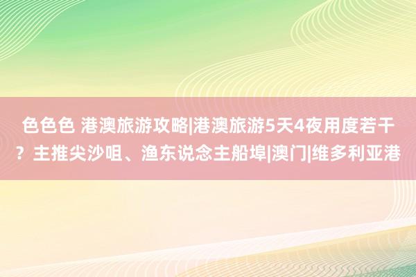 色色色 港澳旅游攻略|港澳旅游5天4夜用度若干？主推尖沙咀、渔东说念主船埠|澳门|维多利亚港