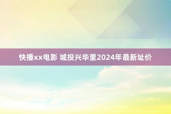 快播xx电影 城投兴华里2024年最新址价