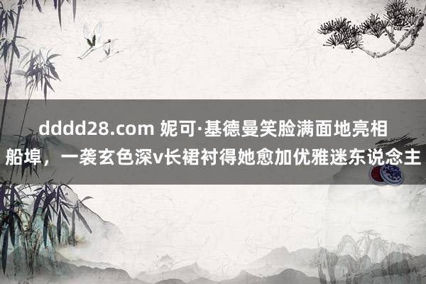 dddd28.com 妮可·基德曼笑脸满面地亮相船埠，一袭玄色深v长裙衬得她愈加优雅迷东说念主