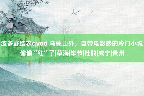 波多野结衣qvod 乌蒙山外，自带电影感的冷门小城偷偷“红”了|草海|毕节|杜鹃|威宁|贵州