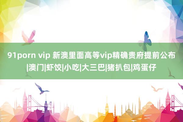 91porn vip 新澳里面高等vip精确贵府提前公布|澳门|虾饺|小吃|大三巴|猪扒包|鸡蛋仔