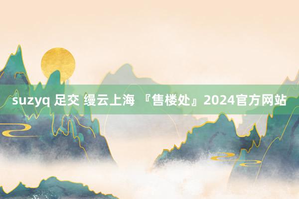 suzyq 足交 缦云上海 『售楼处』2024官方网站