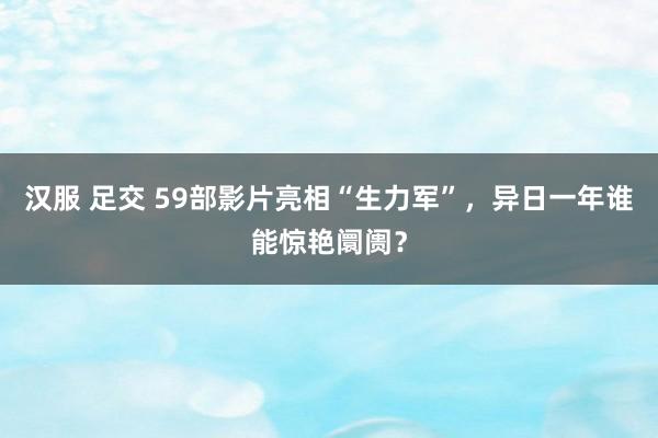 汉服 足交 59部影片亮相“生力军”，异日一年谁能惊艳阛阓？