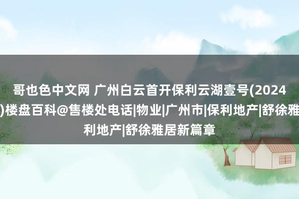 哥也色中文网 广州白云首开保利云湖壹号(2024官方网站)楼盘百科@售楼处电话|物业|广州市|保利地产|舒徐雅居新篇章