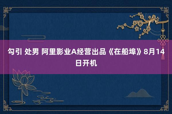 勾引 处男 阿里影业A经营出品《在船埠》8月14日开机