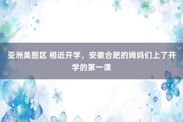 亚洲美图区 相近开学，安徽合肥的姆妈们上了开学的第一课