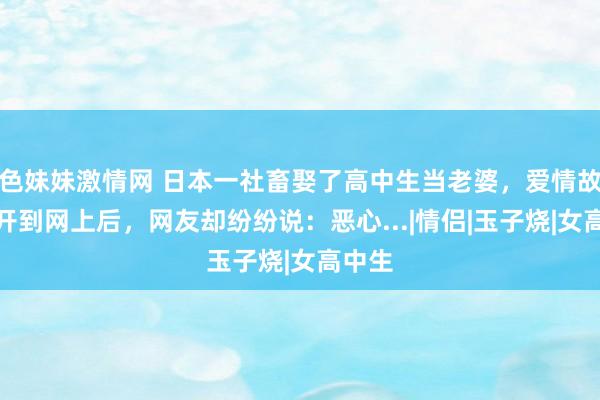 色妹妹激情网 日本一社畜娶了高中生当老婆，爱情故事公开到网上后，网友却纷纷说：恶心...|情侣|玉子烧|女高中生