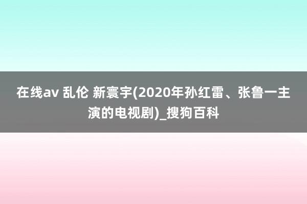 在线av 乱伦 新寰宇(2020年孙红雷、张鲁一主演的电视剧)_搜狗百科