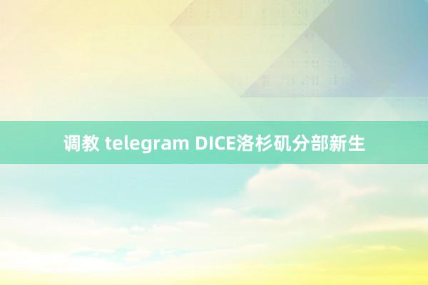 调教 telegram DICE洛杉矶分部新生