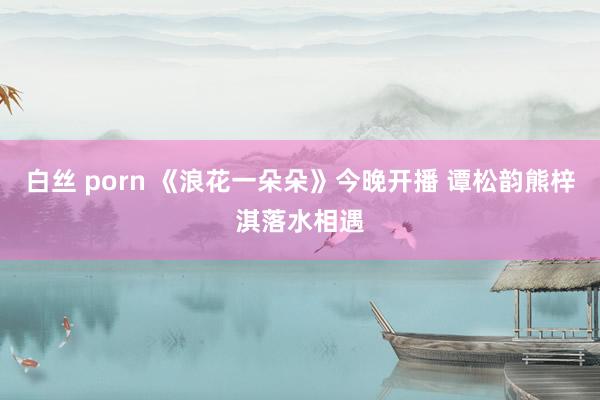 白丝 porn 《浪花一朵朵》今晚开播 谭松韵熊梓淇落水相遇