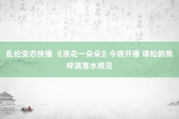 乱伦变态快播 《浪花一朵朵》今晚开播 谭松韵熊梓淇落水相见