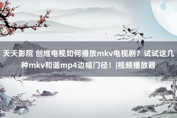 天天影院 创维电视如何播放mkv电视剧？试试这几种mkv和谐mp4边幅门径！|视频播放器