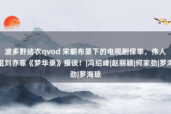 波多野结衣qvod 宋朝布景下的电视剧保举，伟人姐姐刘亦菲《梦华录》报谈！|冯绍峰|赵丽颖|何家劲|罗海琼