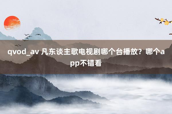 qvod_av 凡东谈主歌电视剧哪个台播放？哪个app不错看