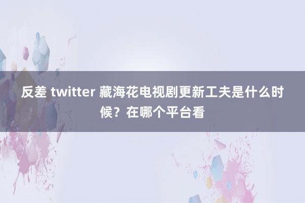 反差 twitter 藏海花电视剧更新工夫是什么时候？在哪个平台看