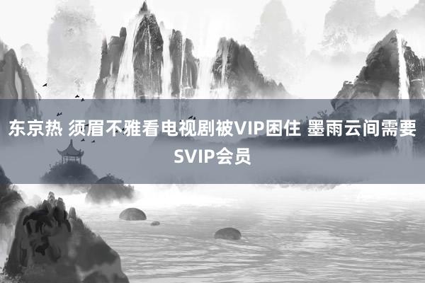 东京热 须眉不雅看电视剧被VIP困住 墨雨云间需要SVIP会员