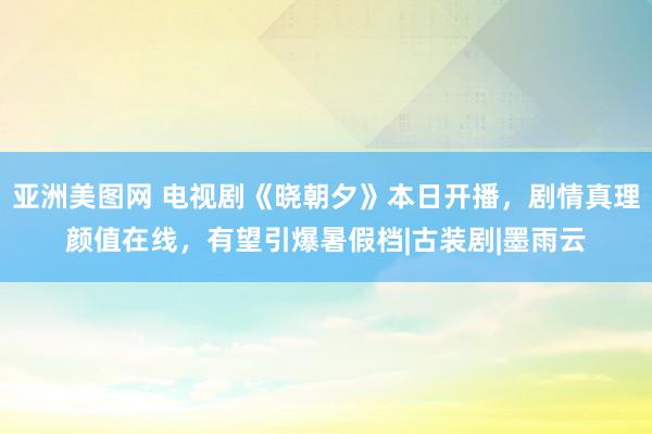 亚洲美图网 电视剧《晓朝夕》本日开播，剧情真理颜值在线，有望引爆暑假档|古装剧|墨雨云