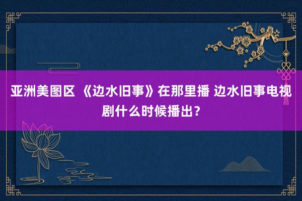 亚洲美图区 《边水旧事》在那里播 边水旧事电视剧什么时候播出？