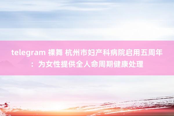 telegram 裸舞 杭州市妇产科病院启用五周年：为女性提供全人命周期健康处理