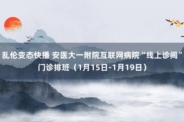 乱伦变态快播 安医大一附院互联网病院“线上诊间”门诊排班（1月15日-1月19日）