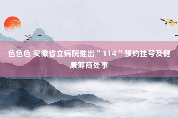 色色色 安徽省立病院推出＂114＂预约挂号及健康筹商处事