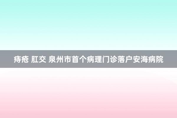 痔疮 肛交 泉州市首个病理门诊落户安海病院