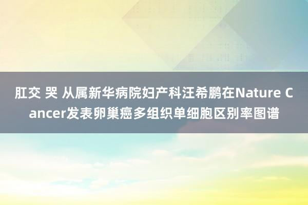 肛交 哭 从属新华病院妇产科汪希鹏在Nature Cancer发表卵巢癌多组织单细胞区别率图谱