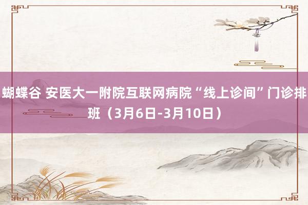 蝴蝶谷 安医大一附院互联网病院“线上诊间”门诊排班（3月6日-3月10日）