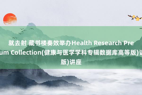 就去射 藏书楼奏效举办Health Research Premium Collection(健康与医学学科专辑数据库高等版)讲座