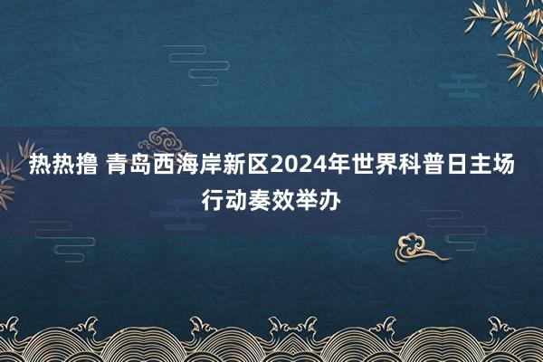 热热撸 青岛西海岸新区2024年世界科普日主场行动奏效举办