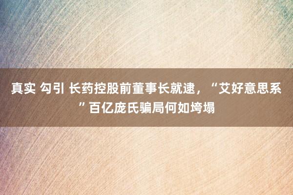 真实 勾引 长药控股前董事长就逮，“艾好意思系”百亿庞氏骗局何如垮塌