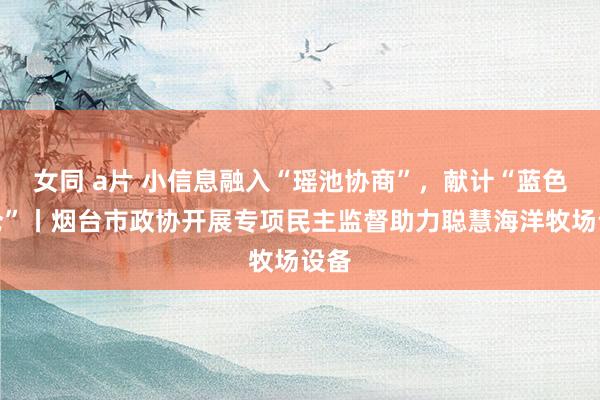 女同 a片 小信息融入“瑶池协商”，献计“蓝色粮仓”丨烟台市政协开展专项民主监督助力聪慧海洋牧场设备