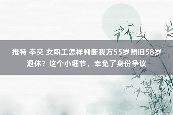 推特 拳交 女职工怎样判断我方55岁照旧58岁退休？这个小细节，幸免了身份争议