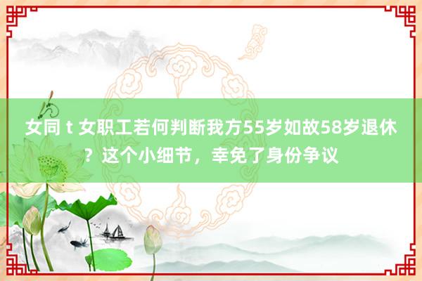 女同 t 女职工若何判断我方55岁如故58岁退休？这个小细节，幸免了身份争议