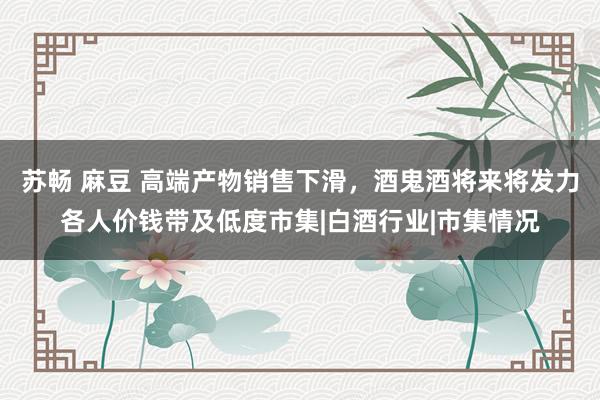 苏畅 麻豆 高端产物销售下滑，酒鬼酒将来将发力各人价钱带及低度市集|白酒行业|市集情况