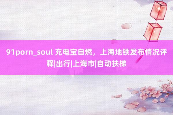 91porn_soul 充电宝自燃，上海地铁发布情况评释|出行|上海市|自动扶梯