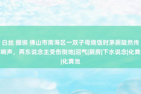 白丝 捆绑 佛山市南海区一双子母烧饭时茅厕陡然传来响声，两东说念主受伤倒地|沼气|厨房|下水说念|化粪池