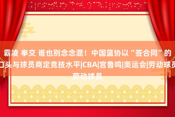 霸凌 拳交 谁也别念念混！中国篮协以“签合同”的口头与球员商定竞技水平|CBA|宫鲁鸣|奥运会|劳动球员